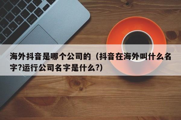 海外抖音是哪个公司的（抖音在海外叫什么名字?运行公司名字是什么?） 第1张