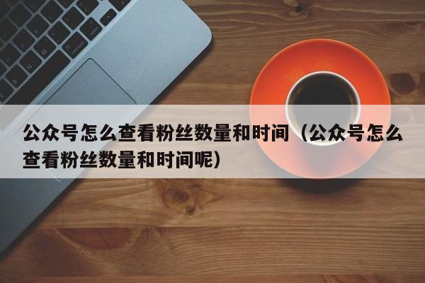 公众号怎么查看粉丝数量和时间（公众号怎么查看粉丝数量和时间呢） 第1张