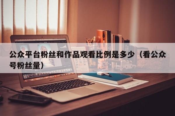 公众平台粉丝和作品观看比例是多少（看公众号粉丝量） 第1张