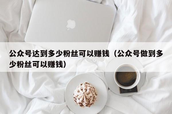 公众号达到多少粉丝可以赚钱（公众号做到多少粉丝可以赚钱） 第1张