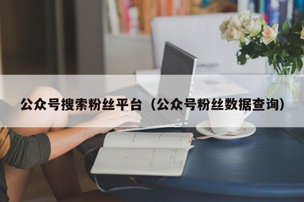 公众号搜索粉丝平台（公众号粉丝数据查询） 第1张