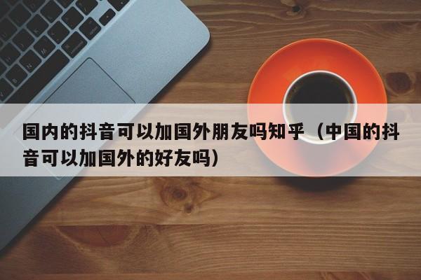 国内的抖音可以加国外朋友吗知乎（中国的抖音可以加国外的好友吗） 第1张