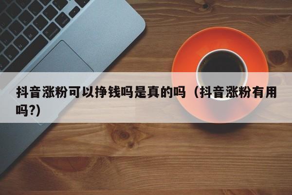抖音涨粉可以挣钱吗是真的吗（抖音涨粉有用吗?） 第1张