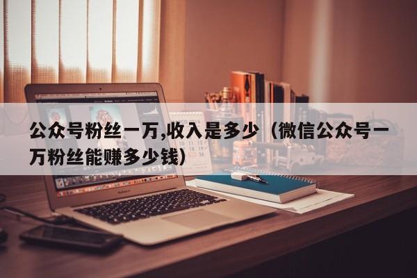 公众号粉丝一万,收入是多少（微信公众号一万粉丝能赚多少钱） 第1张