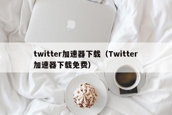 twitter加速器下载（Twitter加速器下载免费） 第1张