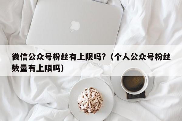 微信公众号粉丝有上限吗?（个人公众号粉丝数量有上限吗） 第1张