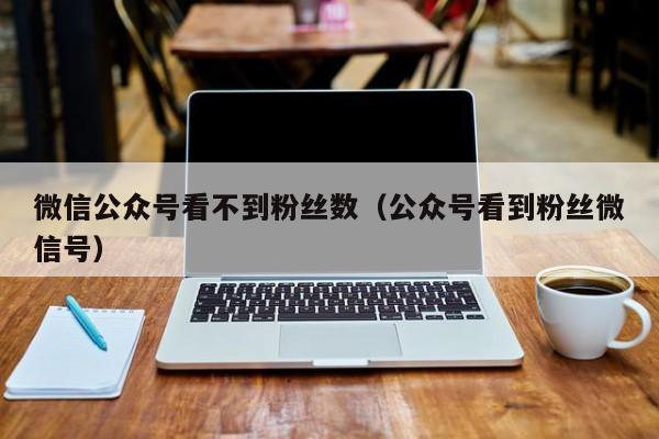 微信公众号看不到粉丝数（公众号看到粉丝微信号） 第1张