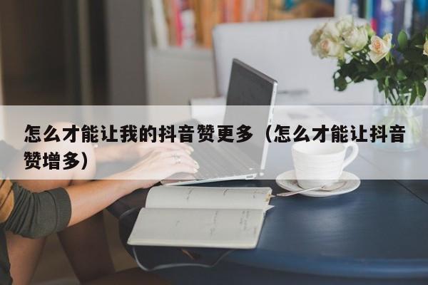 怎么才能让我的抖音赞更多（怎么才能让抖音赞增多） 第1张