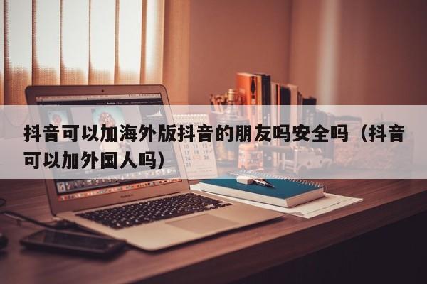 抖音可以加海外版抖音的朋友吗安全吗（抖音可以加外国人吗） 第1张