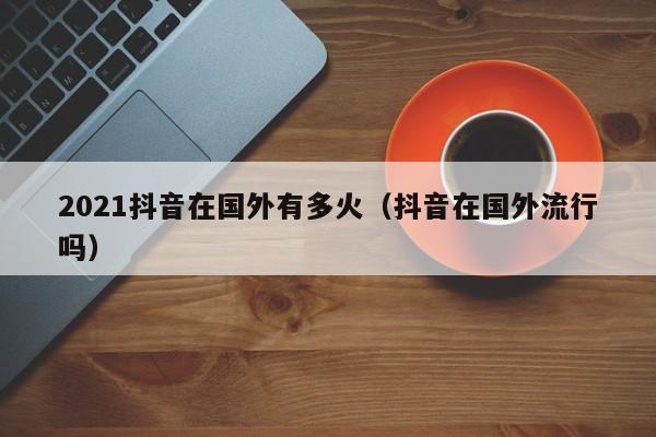 2021抖音在国外有多火（抖音在国外流行吗） 第1张