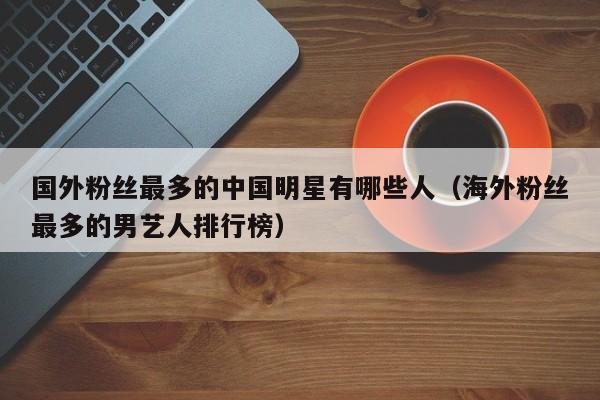 国外粉丝最多的中国明星有哪些人（海外粉丝最多的男艺人排行榜） 第1张