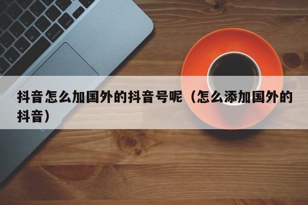 抖音怎么加国外的抖音号呢（怎么添加国外的抖音） 第1张
