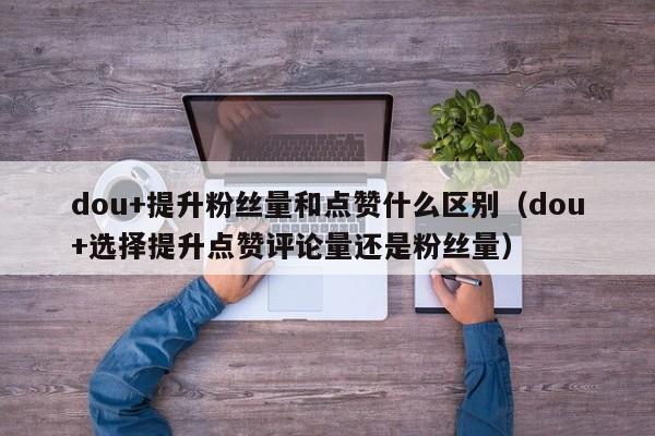 dou+提升粉丝量和点赞什么区别（dou+选择提升点赞评论量还是粉丝量） 第1张