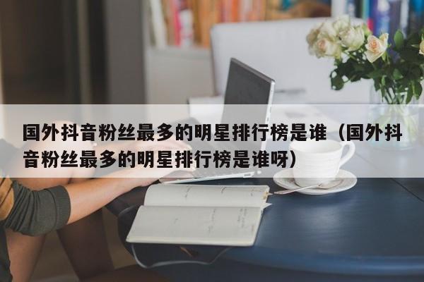 国外抖音粉丝最多的明星排行榜是谁（国外抖音粉丝最多的明星排行榜是谁呀） 第1张