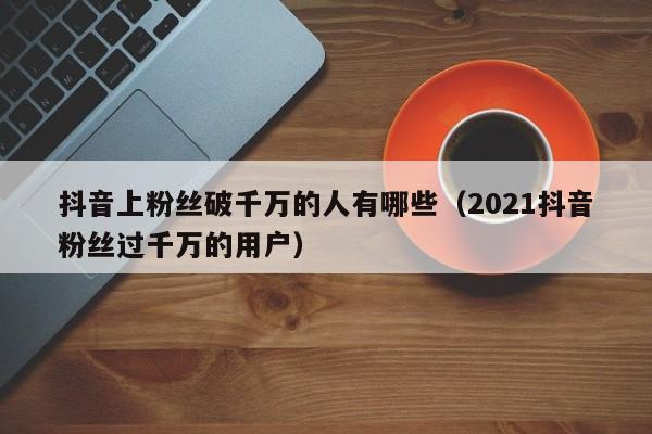 抖音上粉丝破千万的人有哪些（2021抖音粉丝过千万的用户） 第1张