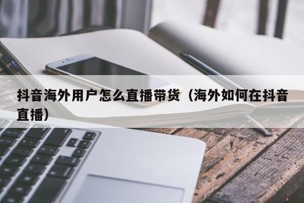 抖音海外用户怎么直播带货（海外如何在抖音直播） 第1张