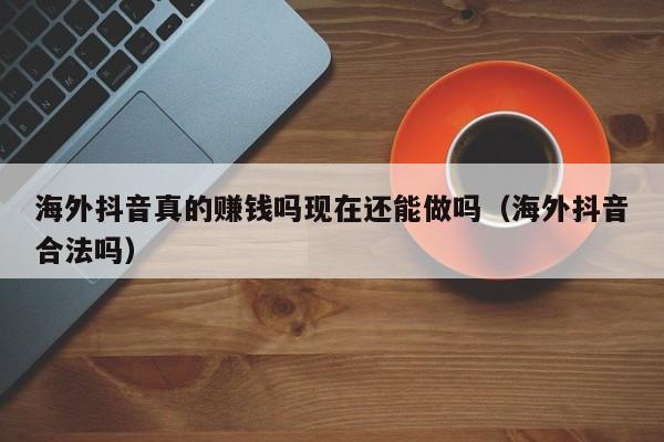 海外抖音真的赚钱吗现在还能做吗（海外抖音合法吗） 第1张