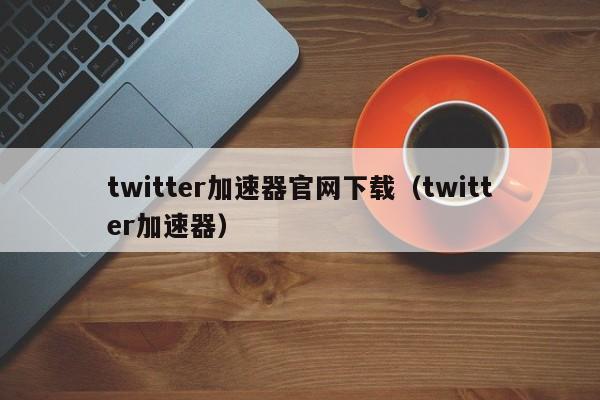 twitter加速器官网下载（twitter加速器） 第1张