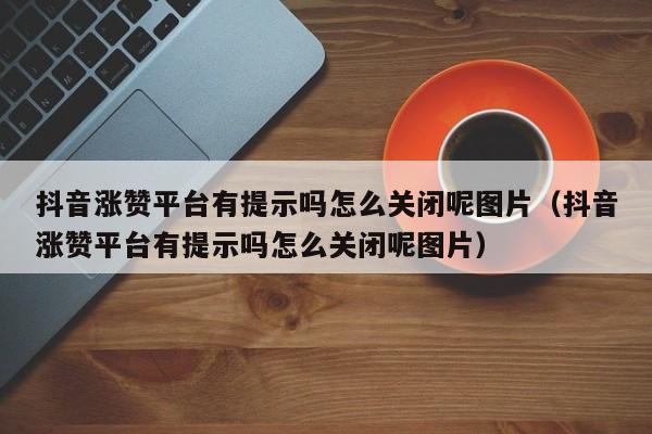 抖音涨赞平台有提示吗怎么关闭呢图片（抖音涨赞平台有提示吗怎么关闭呢图片） 第1张
