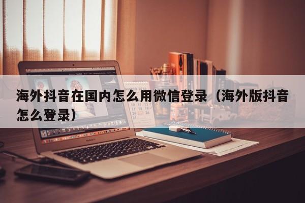 海外抖音在国内怎么用微信登录（海外版抖音怎么登录） 第1张