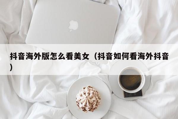 抖音海外版怎么看美女（抖音如何看海外抖音） 第1张