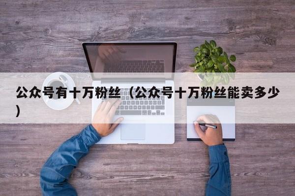 公众号有十万粉丝（公众号十万粉丝能卖多少） 第1张