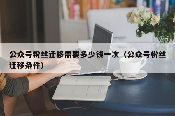 公众号粉丝迁移需要多少钱一次（公众号粉丝迁移条件） 第1张