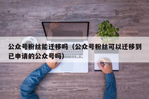公众号粉丝能迁移吗（公众号粉丝可以迁移到已申请的公众号吗） 第1张