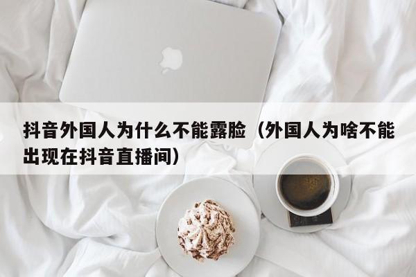 抖音外国人为什么不能露脸（外国人为啥不能出现在抖音直播间） 第1张