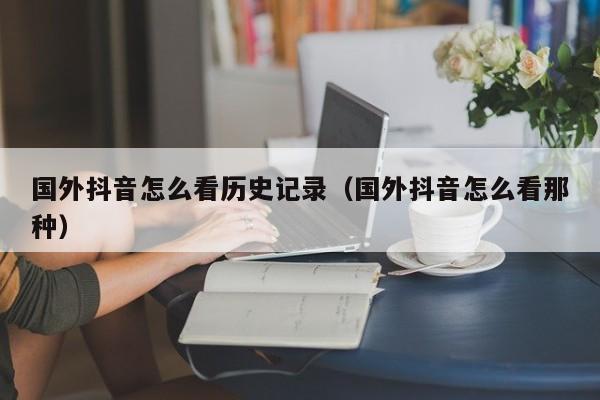 国外抖音怎么看历史记录（国外抖音怎么看那种） 第1张