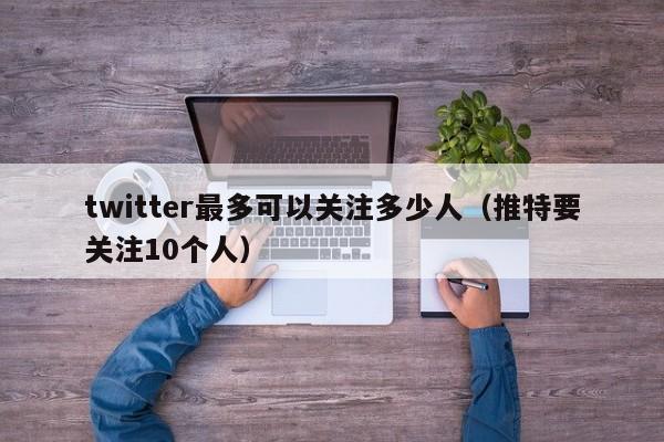 twitter最多可以关注多少人（推特要关注10个人） 第1张