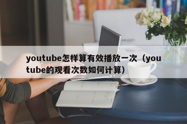 youtube怎样算有效播放一次（youtube的观看次数如何计算） 第1张