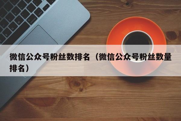 微信公众号粉丝数排名（微信公众号粉丝数量排名） 第1张