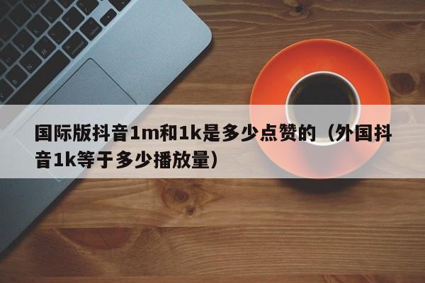 国际版抖音1m和1k是多少点赞的（外国抖音1k等于多少播放量） 第1张