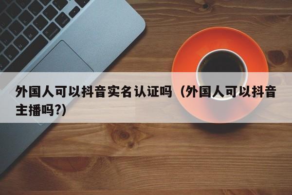 外国人可以抖音实名认证吗（外国人可以抖音主播吗?） 第1张