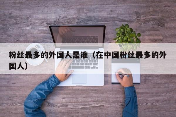 粉丝最多的外国人是谁（在中国粉丝最多的外国人） 第1张