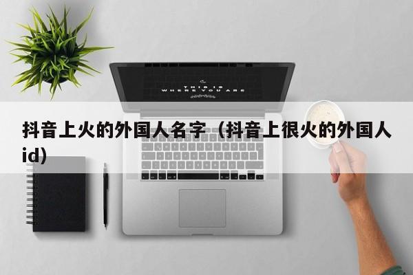 抖音上火的外国人名字（抖音上很火的外国人id） 第1张