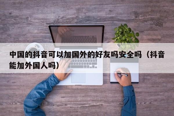 中国的抖音可以加国外的好友吗安全吗（抖音能加外国人吗） 第1张