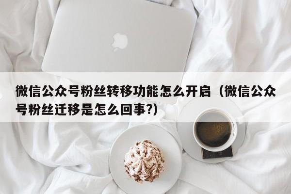 微信公众号粉丝转移功能怎么开启（微信公众号粉丝迁移是怎么回事?） 第1张