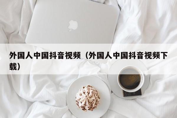 外国人中国抖音视频（外国人中国抖音视频下载） 第1张