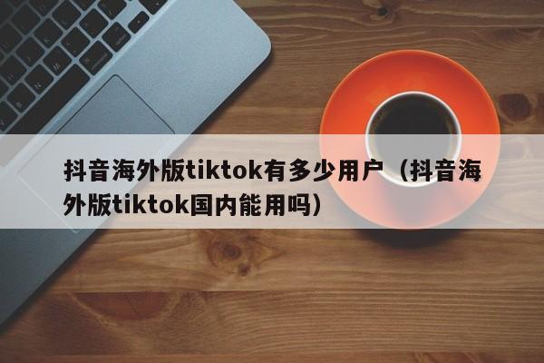 抖音海外版tiktok有多少用户（抖音海外版tiktok国内能用吗） 第1张