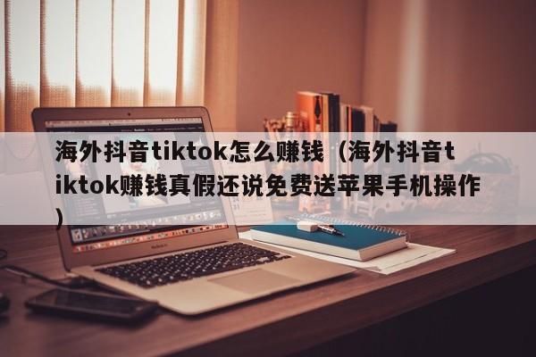 海外抖音tiktok怎么赚钱（海外抖音tiktok赚钱真假还说免费送苹果手机操作） 第1张
