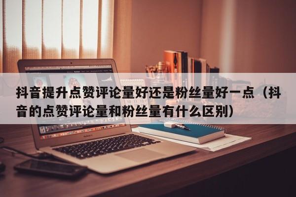 抖音提升点赞评论量好还是粉丝量好一点（抖音的点赞评论量和粉丝量有什么区别） 第1张