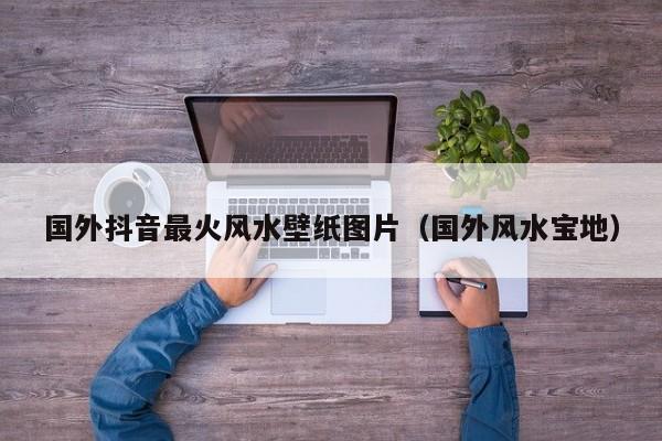 国外抖音最火风水壁纸图片（国外风水宝地） 第1张