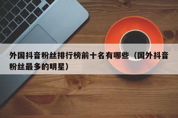 外国抖音粉丝排行榜前十名有哪些（国外抖音粉丝最多的明星） 第1张