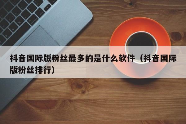 抖音国际版粉丝最多的是什么软件（抖音国际版粉丝排行） 第1张