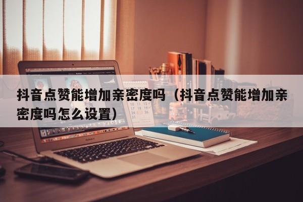 抖音点赞能增加亲密度吗（抖音点赞能增加亲密度吗怎么设置） 第1张