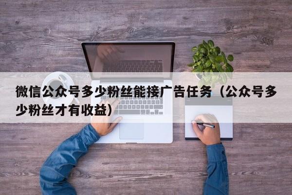 微信公众号多少粉丝能接广告任务（公众号多少粉丝才有收益） 第1张