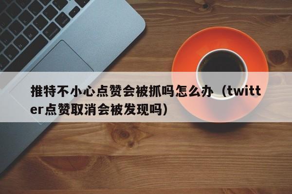推特不小心点赞会被抓吗怎么办（twitter点赞取消会被发现吗） 第1张