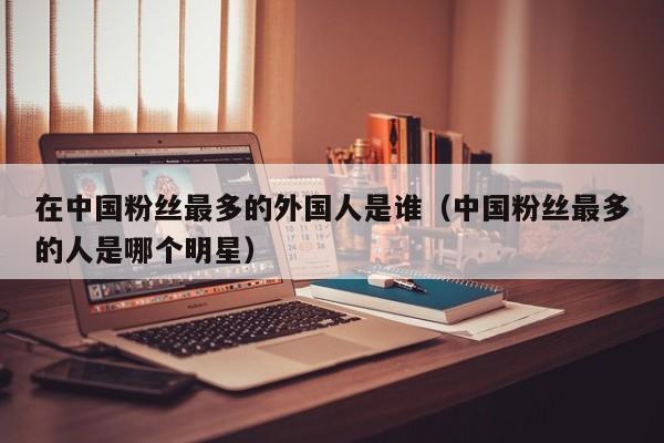 在中国粉丝最多的外国人是谁（中国粉丝最多的人是哪个明星） 第1张
